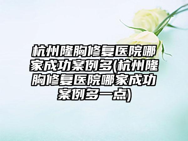 杭州隆胸修复医院哪家成功实例多(杭州隆胸修复医院哪家成功实例多一点)