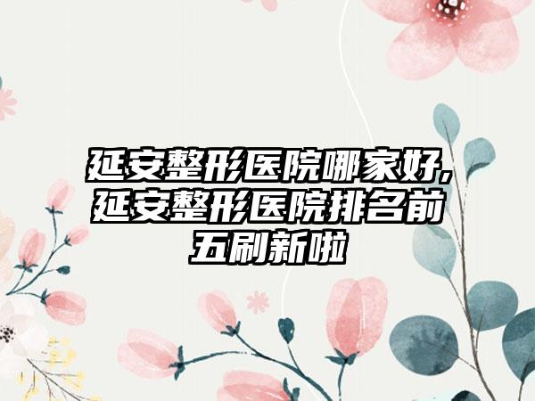 延安整形医院哪家好,延安整形医院排名前五刷新啦