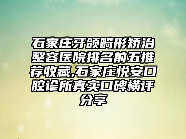 石家庄牙颌畸形矫治整容医院排名前五推荐收藏,石家庄悦安口腔诊所真实口碑横评分享