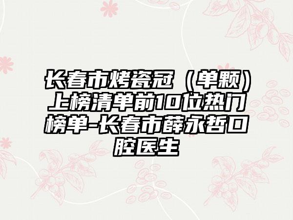 长春市烤瓷冠（单颗）上榜清单前10位热门榜单-长春市薛永哲口腔医生