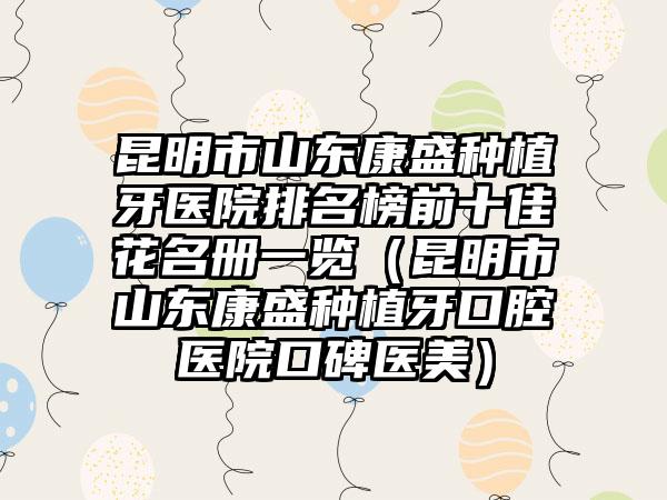 昆明市山东康盛种植牙医院排名榜前十佳花名册一览（昆明市山东康盛种植牙口腔医院口碑医美）