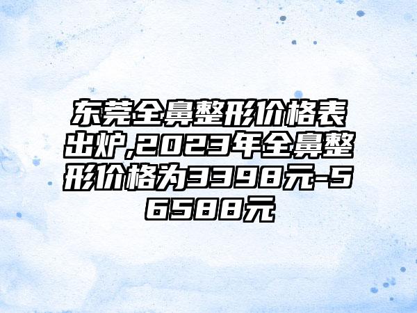 东莞全鼻整形价格表出炉,2023年全鼻整形价格为3398元-56588元