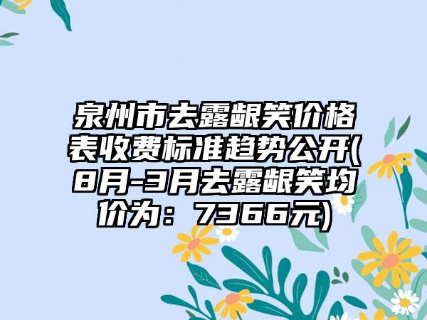 泉州市去露龈笑价格表收费标准趋势公开(8月-3月去露龈笑均价为：7366元)