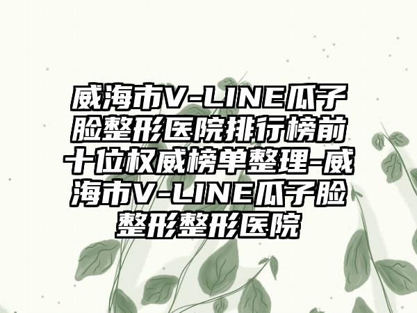 威海市V-LINE瓜子脸整形医院排行榜前十位权威榜单整理-威海市V-LINE瓜子脸整形整形医院