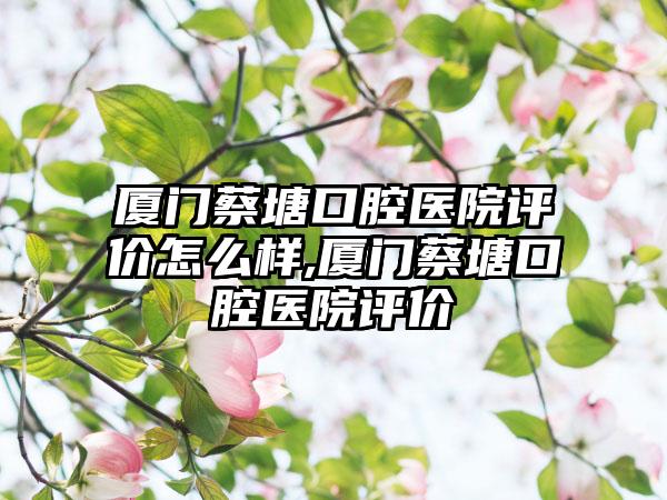 厦门蔡塘口腔医院评价怎么样,厦门蔡塘口腔医院评价