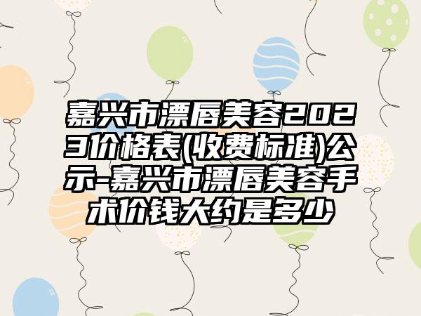 嘉兴市漂唇美容2023价格表(收费标准)公示-嘉兴市漂唇美容手术价钱大约是多少