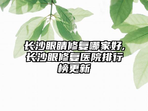 长沙眼睛修复哪家好,长沙眼修复医院排行榜更新