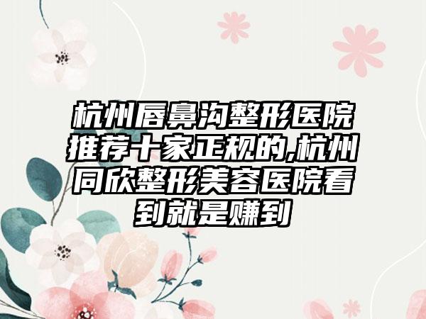 杭州唇鼻沟整形医院推荐十家正规的,杭州同欣整形美容医院看到就是赚到