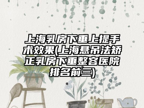 上海乳房下垂上提手术成果(上海悬吊法矫正乳房下垂整容医院排名前三)