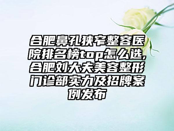 合肥鼻孔狭窄整容医院排名榜top怎么选,合肥刘大夫美容整形门诊部实力及招牌实例发布