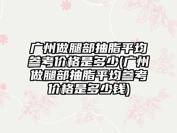 广州做腿部抽脂平均参考价格是多少(广州做腿部抽脂平均参考价格是多少钱)