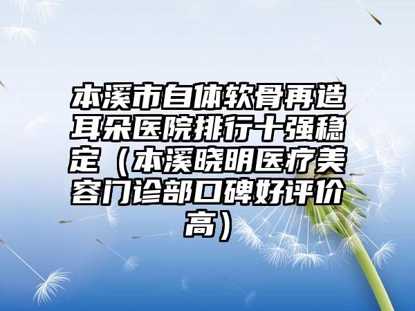 本溪市自体软骨再造耳朵医院排行十强稳定（本溪晓明医疗美容门诊部口碑好评价高）