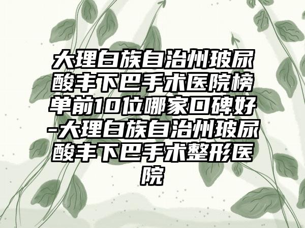 大理白族自治州玻尿酸丰下巴手术医院榜单前10位哪家口碑好-大理白族自治州玻尿酸丰下巴手术整形医院