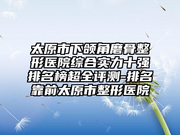 太原市下颌角磨骨整形医院综合实力十强排名榜超全评测-排名靠前太原市整形医院