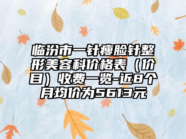 临汾市一针瘦脸针整形美容科价格表（价目）收费一览-近8个月均价为5613元