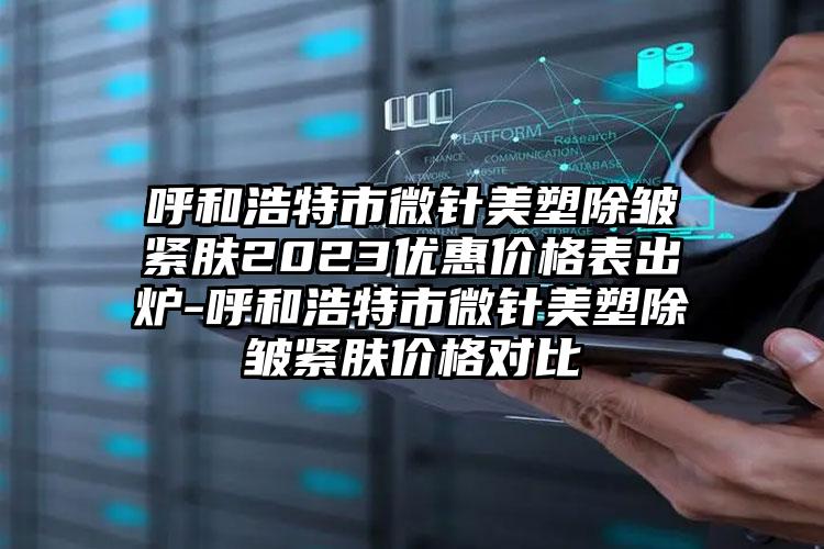 呼和浩特市微针美塑除皱紧肤2023优惠价格表出炉-呼和浩特市微针美塑除皱紧肤价格对比