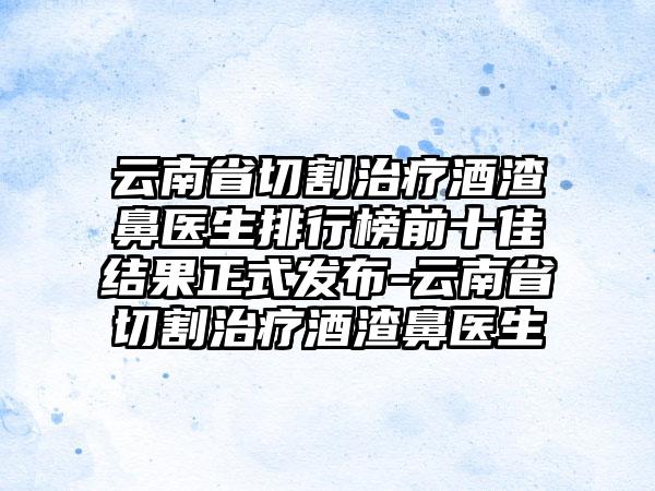 云南省切割治疗酒渣鼻医生排行榜前十佳结果正式发布-云南省切割治疗酒渣鼻医生