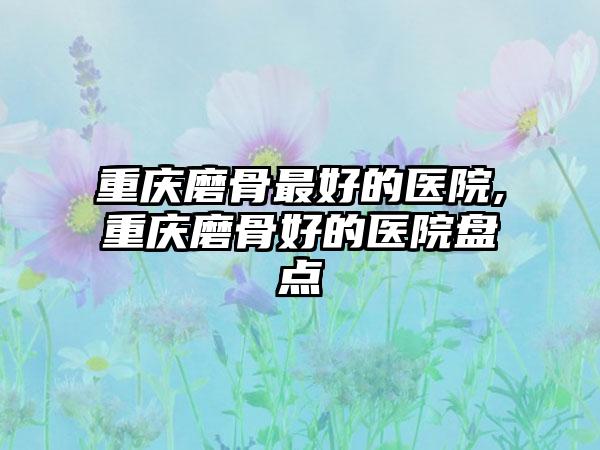 重庆磨骨较好的医院,重庆磨骨好的医院盘点