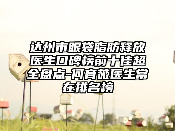 达州市眼袋脂肪释放医生口碑榜前十佳超全盘点-何育薇医生常在排名榜