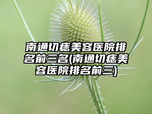 南通切痣美容医院排名前三名(南通切痣美容医院排名前三)