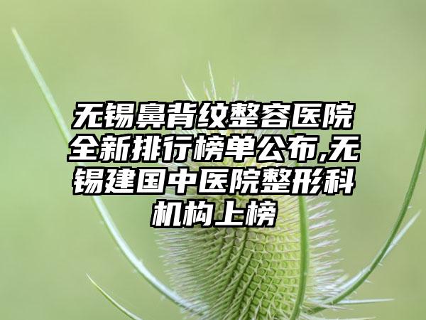 无锡鼻背纹整容医院全新排行榜单公布,无锡建国中医院整形科机构上榜