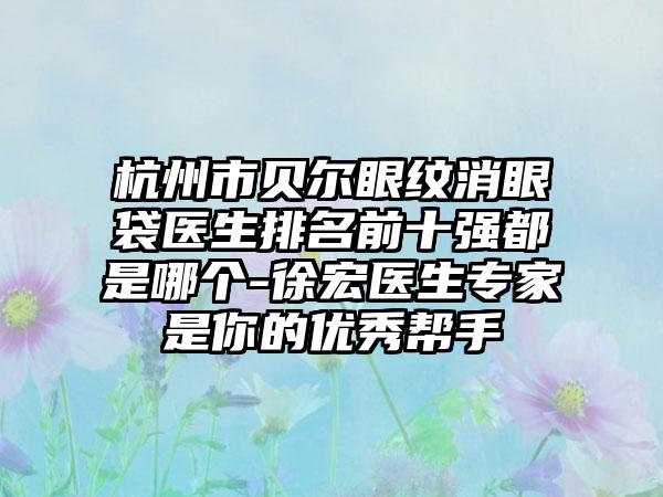 杭州市贝尔眼纹消眼袋医生排名前十强都是哪个-徐宏医生骨干医生是你的良好帮手