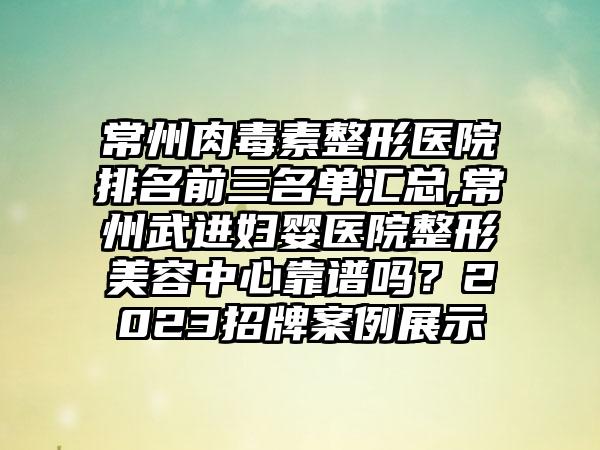 常州肉毒素整形医院排名前三名单汇总,常州武进妇婴医院整形美容中心靠谱吗？2023招牌实例展示