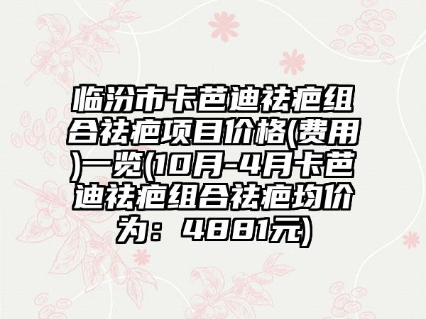 临汾市卡芭迪祛疤组合祛疤项目价格(费用)一览(10月-4月卡芭迪祛疤组合祛疤均价为：4881元)