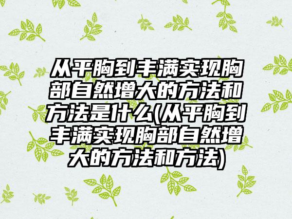 从平胸到丰满实现胸部自然增大的方法和方法是什么(从平胸到丰满实现胸部自然增大的方法和方法)