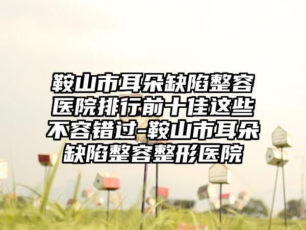 鞍山市耳朵缺陷整容医院排行前十佳这些不容错过-鞍山市耳朵缺陷整容整形医院