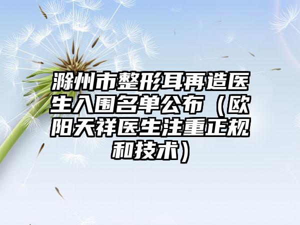 滁州市整形耳再造医生入围名单公布（欧阳天祥医生注重正规和技术）