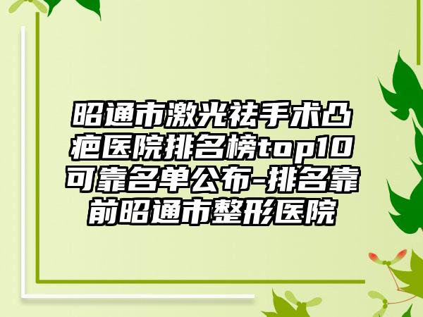 昭通市激光祛手术凸疤医院排名榜top10可靠名单公布-排名靠前昭通市整形医院