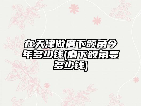 在天津做磨下颌角今年多少钱(磨下颌角要多少钱)