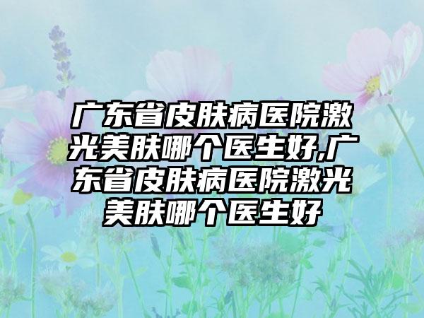 广东省皮肤病医院激光美肤哪个医生好,广东省皮肤病医院激光美肤哪个医生好