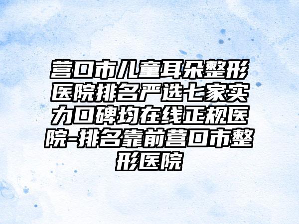 营口市儿童耳朵整形医院排名严选七家实力口碑均在线正规医院-排名靠前营口市整形医院