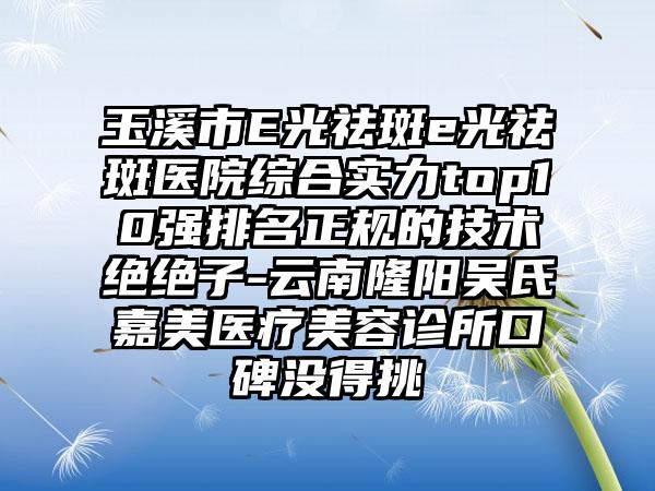 玉溪市E光祛斑e光祛斑医院综合实力top10强排名正规的技术绝绝子-云南隆阳吴氏嘉美医疗美容诊所口碑没得挑