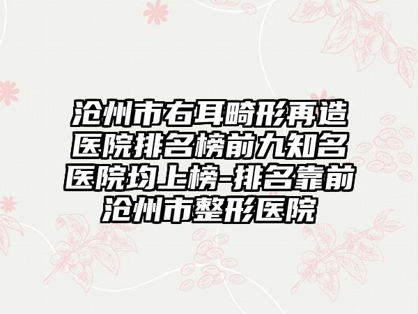 沧州市右耳畸形再造医院排名榜前九有名医院均上榜-排名靠前沧州市整形医院