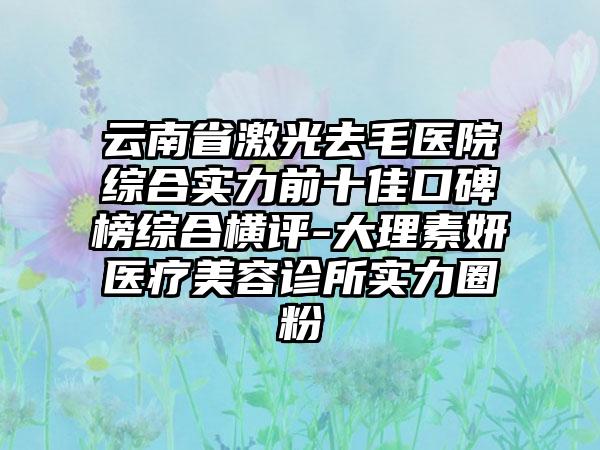 云南省激光去毛医院综合实力前十佳口碑榜综合横评-大理素妍医疗美容诊所实力圈粉