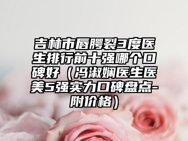 吉林市唇腭裂3度医生排行前十强哪个口碑好（冯淑娴医生医美5强实力口碑盘点-附价格）