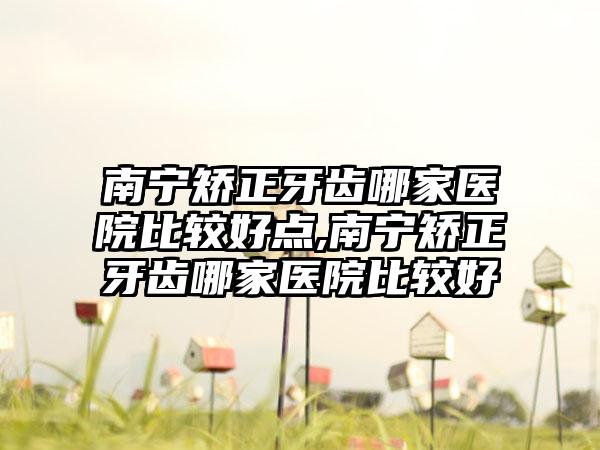 南宁矫正牙齿哪家医院比较好点,南宁矫正牙齿哪家医院比较好