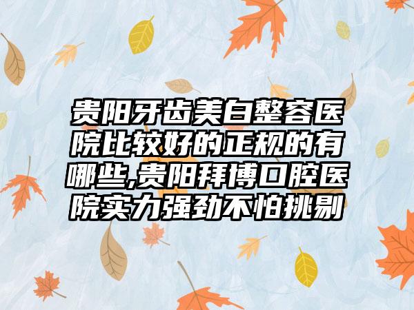 贵阳牙齿美白整容医院比较好的正规的有哪些,贵阳拜博口腔医院实力强劲不怕挑剔