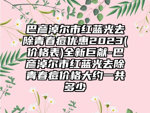 巴彦淖尔市红蓝光去除青春痘优惠2023(价格表)全新巨献-巴彦淖尔市红蓝光去除青春痘价格大约一共多少