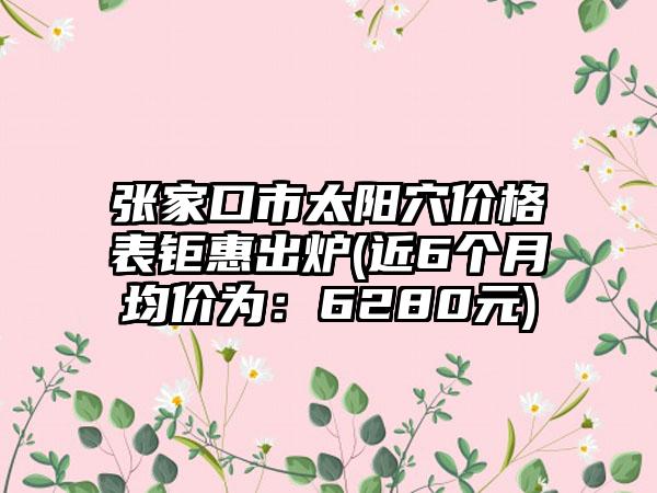 张家口市太阳穴价格表钜惠出炉(近6个月均价为：6280元)