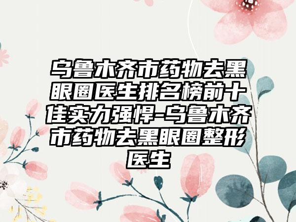 乌鲁木齐市药物去黑眼圈医生排名榜前十佳实力强悍-乌鲁木齐市药物去黑眼圈整形医生