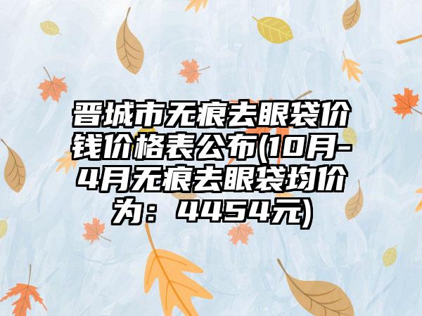 晋城市无痕去眼袋价钱价格表公布(10月-4月无痕去眼袋均价为：4454元)