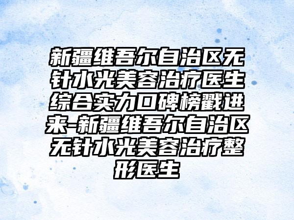 新疆维吾尔自治区无针水光美容治疗医生综合实力口碑榜戳进来-新疆维吾尔自治区无针水光美容治疗整形医生