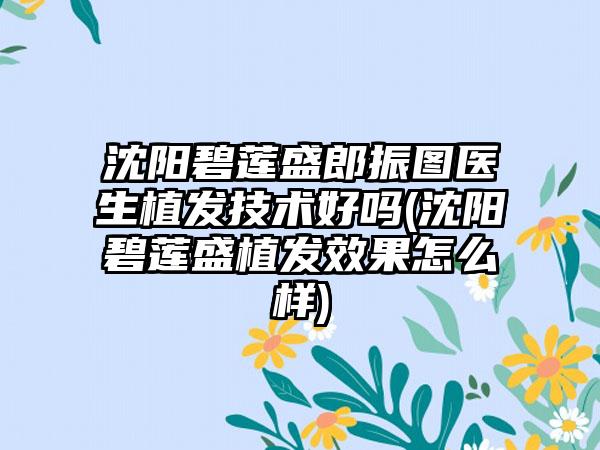 沈阳碧莲盛郎振图医生植发技术好吗(沈阳碧莲盛植发成果怎么样)