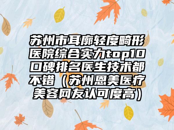 苏州市耳廓轻度畸形医院综合实力top10口碑排名医生技术都不错（苏州恩美医疗美容网友认可度高）