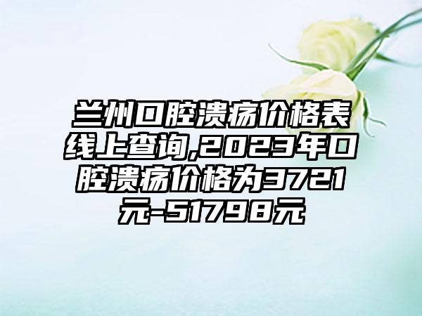 兰州口腔溃疡价格表线上查询,2023年口腔溃疡价格为3721元-51798元