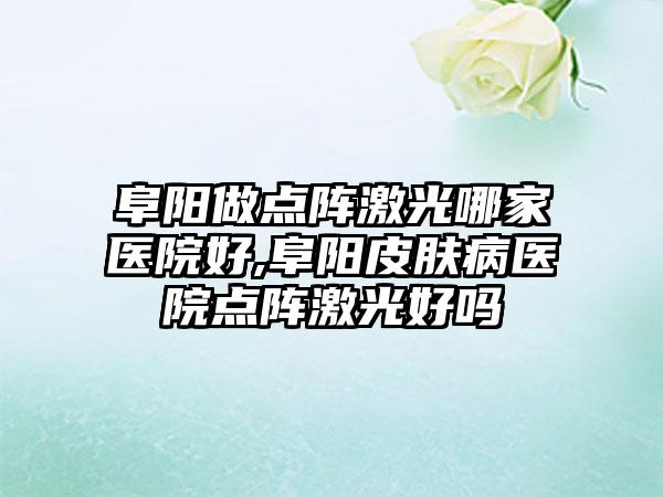 阜阳做点阵激光哪家医院好,阜阳皮肤病医院点阵激光好吗